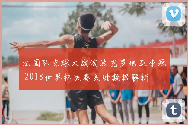 法国队点球大战淘汰克罗地亚夺冠 2018世界杯决赛关键数据解析