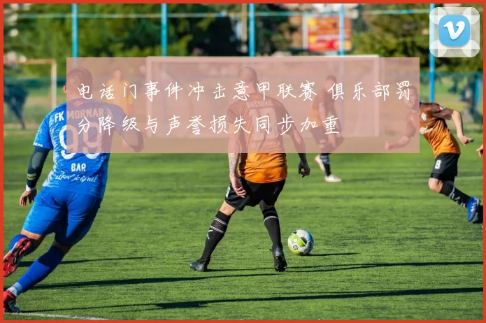 电话门事件冲击意甲联赛 俱乐部罚分降级与声誉损失同步加重