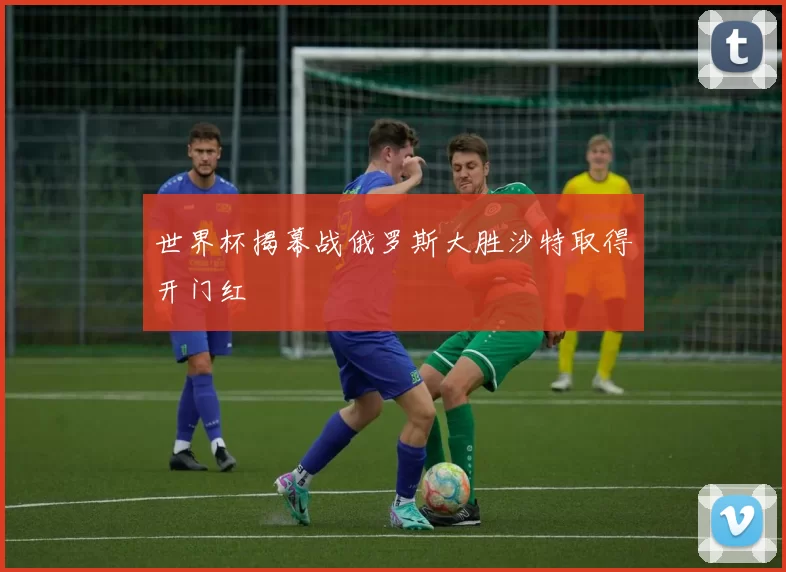 世界杯揭幕战俄罗斯大胜沙特取得开门红