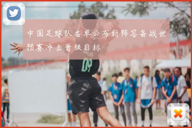 中国足球队名单公布新阵容备战世预赛冲击晋级目标