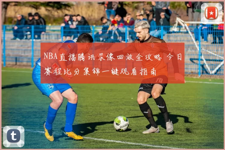 NBA直播腾讯录像回放全攻略 今日赛程比分集锦一键观看指南