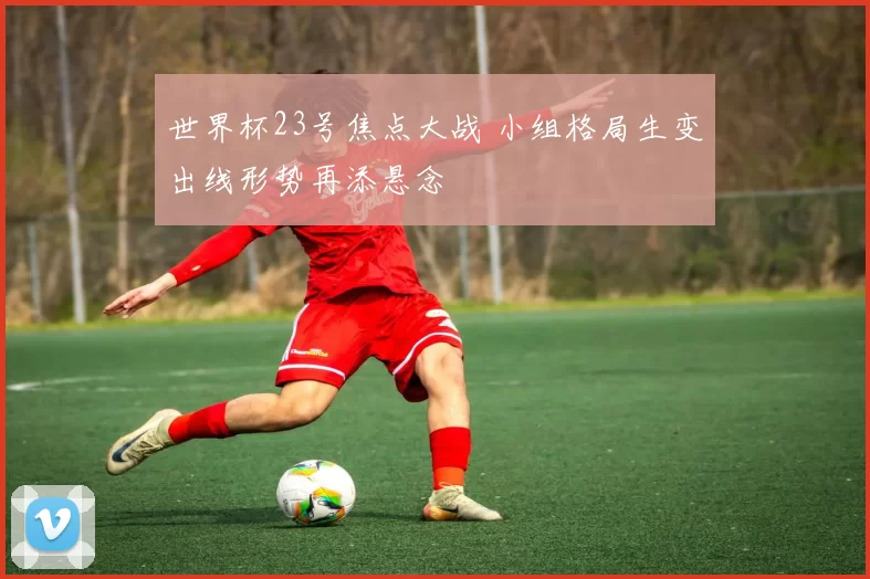 世界杯23号焦点大战 小组格局生变出线形势再添悬念