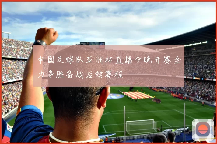 中国足球队亚洲杯直播今晚开赛全力争胜备战后续赛程