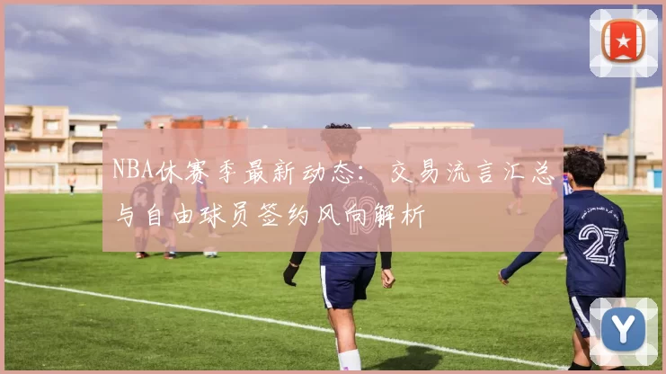 NBA休赛季最新动态:交易流言汇总与自由球员签约风向解析