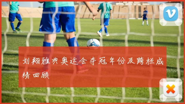 刘翔雅典奥运会夺冠年份及跨栏成绩回顾