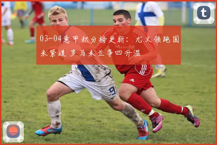 03-04意甲积分榜更新：尤文领跑国米紧追 罗马米兰争四升温